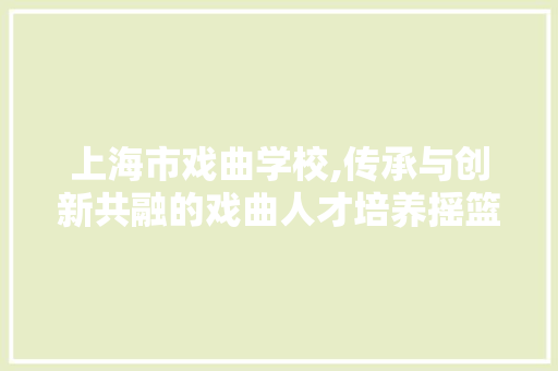 上海市戏曲学校,传承与创新共融的戏曲人才培养摇篮