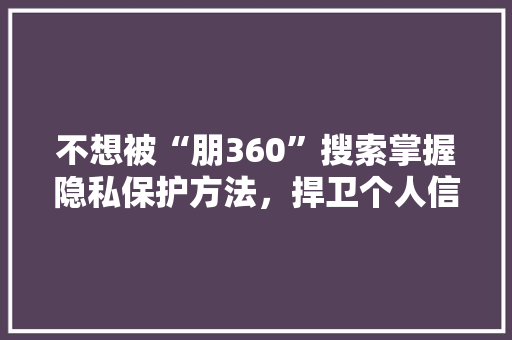 不想被“朋360”搜索掌握隐私保护方法，捍卫个人信息安全！