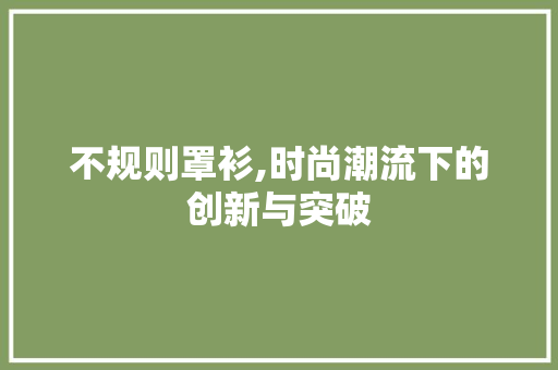 不规则罩衫,时尚潮流下的创新与突破