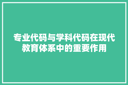 专业代码与学科代码在现代教育体系中的重要作用