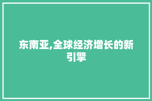 东南亚,全球经济增长的新引擎