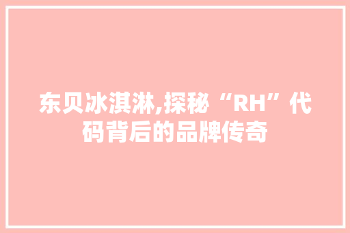 东贝冰淇淋,探秘“RH”代码背后的品牌传奇