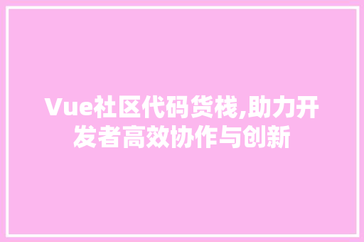 Vue社区代码货栈,助力开发者高效协作与创新