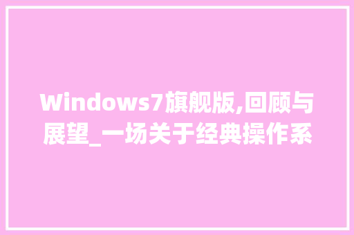 Windows7旗舰版,回顾与展望_一场关于经典操作系统的致敬之旅