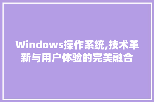 Windows操作系统,技术革新与用户体验的完美融合