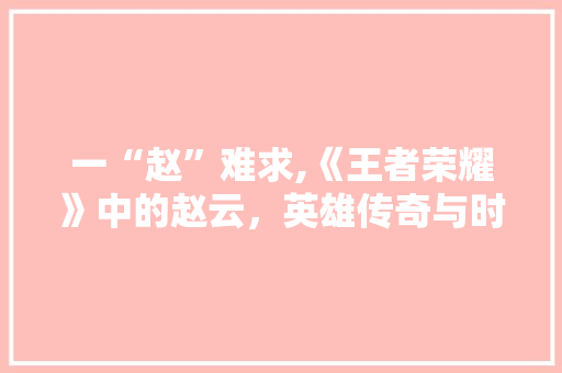 一“赵”难求,《王者荣耀》中的赵云，英雄传奇与时代印记