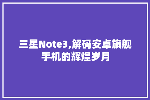 三星Note3,解码安卓旗舰手机的辉煌岁月