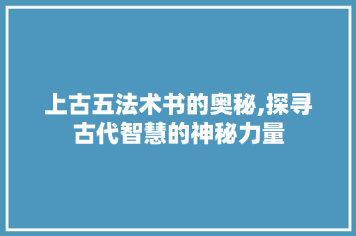 上古五法术书的奥秘,探寻古代智慧的神秘力量