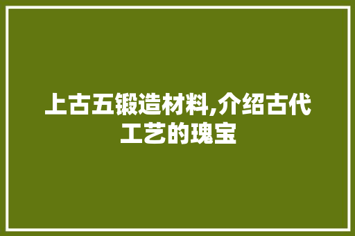 上古五锻造材料,介绍古代工艺的瑰宝