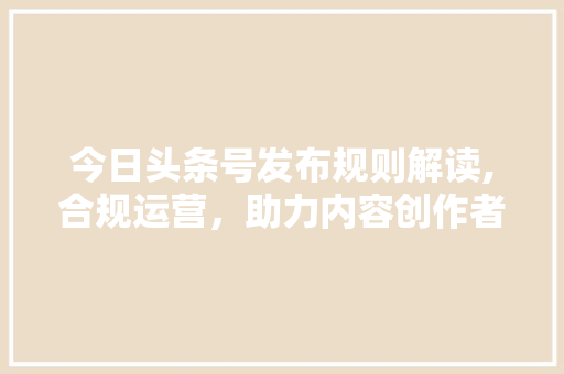 今日头条号发布规则解读,合规运营，助力内容创作者脱颖而出