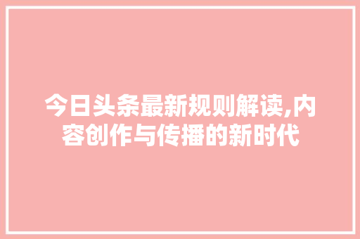 今日头条最新规则解读,内容创作与传播的新时代