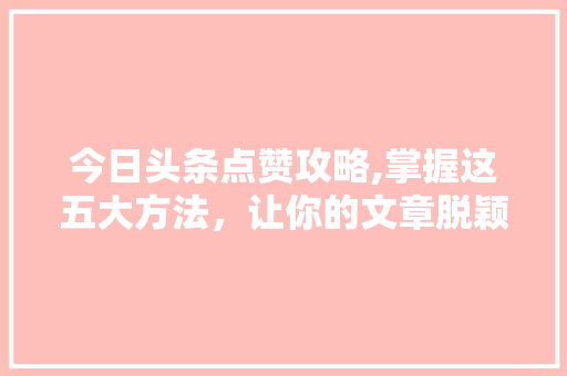 今日头条点赞攻略,掌握这五大方法，让你的文章脱颖而出！