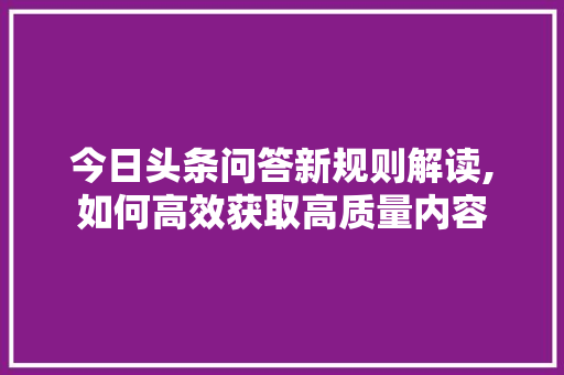 今日头条问答新规则解读,如何高效获取高质量内容