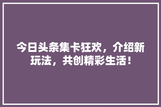 今日头条集卡狂欢，介绍新玩法，共创精彩生活！