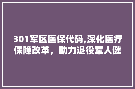 301军区医保代码,深化医疗保障改革，助力退役军人健康权益