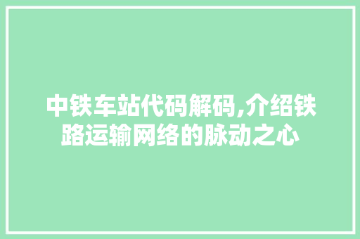 中铁车站代码解码,介绍铁路运输网络的脉动之心