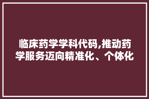 临床药学学科代码,推动药学服务迈向精准化、个体化