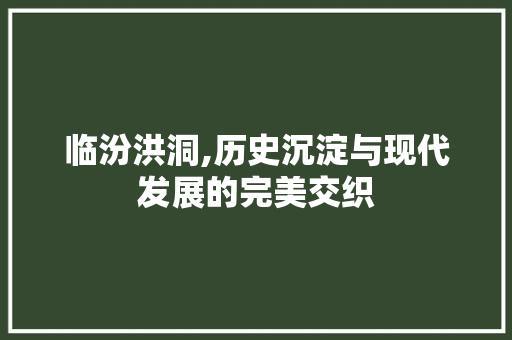 临汾洪洞,历史沉淀与现代发展的完美交织