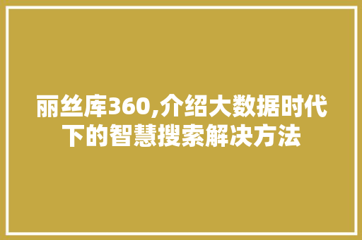 丽丝库360,介绍大数据时代下的智慧搜索解决方法