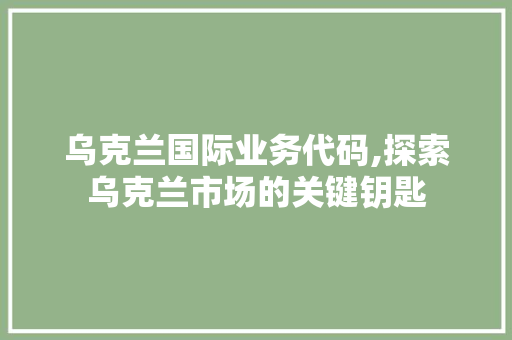 乌克兰国际业务代码,探索乌克兰市场的关键钥匙