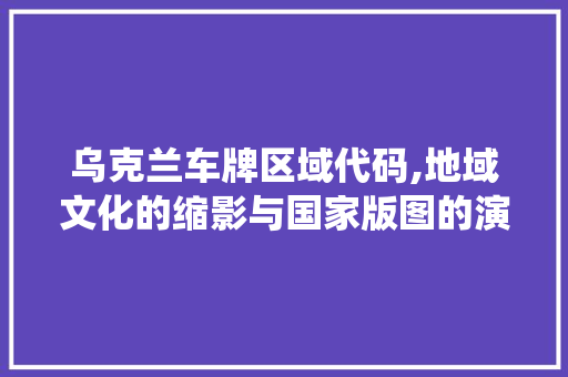 乌克兰车牌区域代码,地域文化的缩影与国家版图的演绎