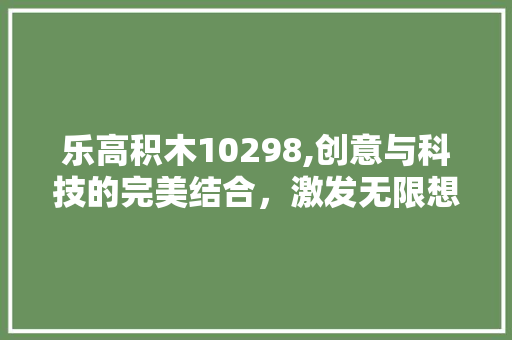 乐高积木10298,创意与科技的完美结合，激发无限想象