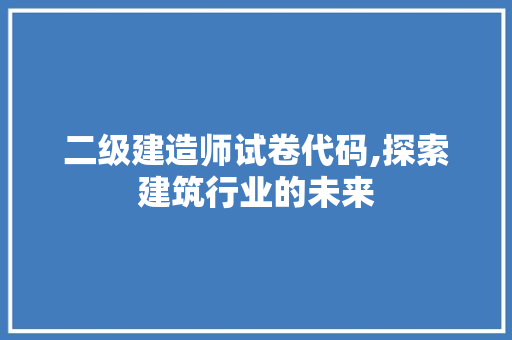 二级建造师试卷代码,探索建筑行业的未来