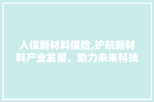 人保新材料保险,护航新材料产业发展，助力未来科技腾飞