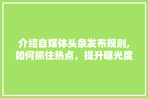 介绍自媒体头条发布规则,如何抓住热点，提升曝光度