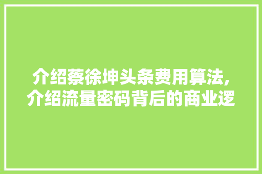 介绍蔡徐坤头条费用算法,介绍流量密码背后的商业逻辑