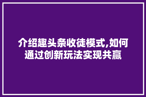 介绍趣头条收徒模式,如何通过创新玩法实现共赢