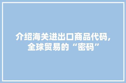 介绍海关进出口商品代码,全球贸易的“密码”