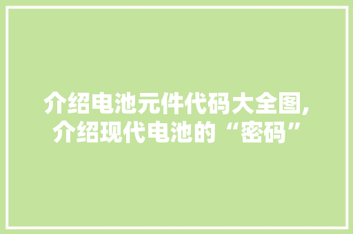 介绍电池元件代码大全图,介绍现代电池的“密码”