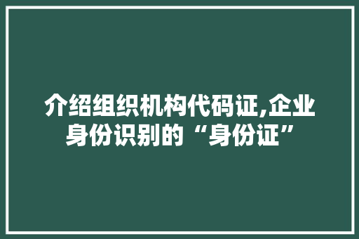 介绍组织机构代码证,企业身份识别的“身份证”