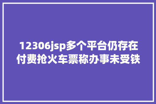 12306jsp多个平台仍存在付费抢火车票称办事未受铁路政策影响