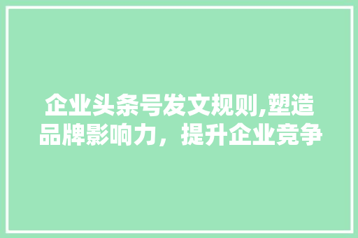 企业头条号发文规则,塑造品牌影响力，提升企业竞争力