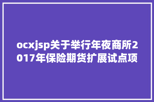 ocxjsp关于举行年夜商所2017年保险期货扩展试点项目视频解释会的通知