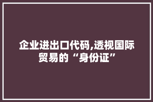 企业进出口代码,透视国际贸易的“身份证”