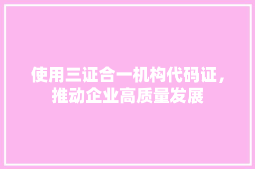 使用三证合一机构代码证，推动企业高质量发展