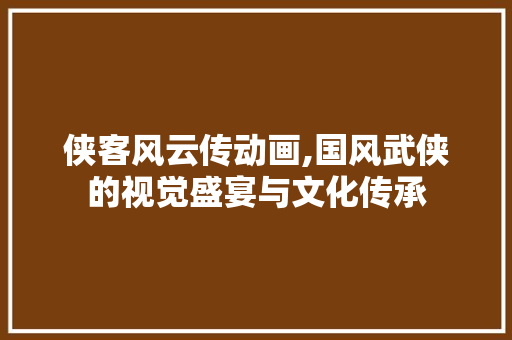 侠客风云传动画,国风武侠的视觉盛宴与文化传承