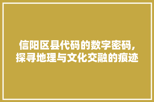 信阳区县代码的数字密码,探寻地理与文化交融的痕迹