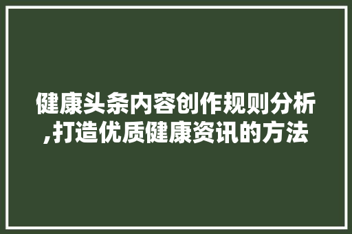 健康头条内容创作规则分析,打造优质健康资讯的方法