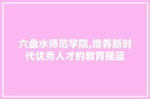 六盘水师范学院,培养新时代优秀人才的教育摇篮