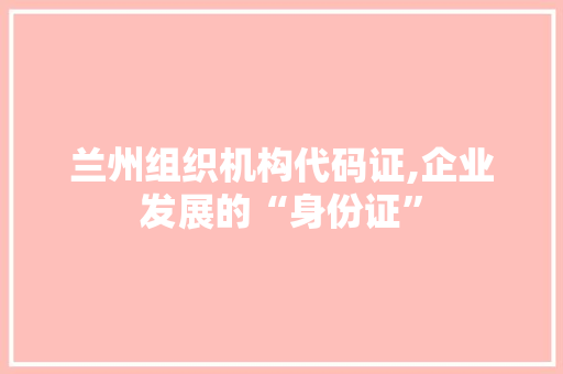 兰州组织机构代码证,企业发展的“身份证”