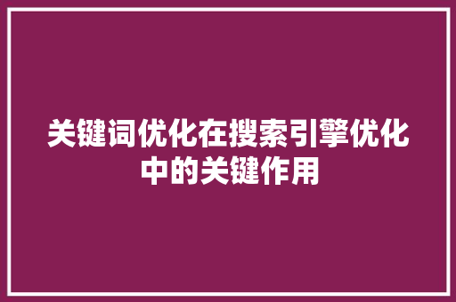 关键词优化在搜索引擎优化中的关键作用