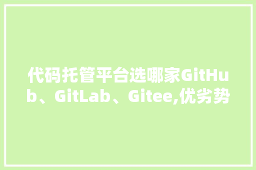 代码托管平台选哪家GitHub、GitLab、Gitee,优劣势对比及选择指南