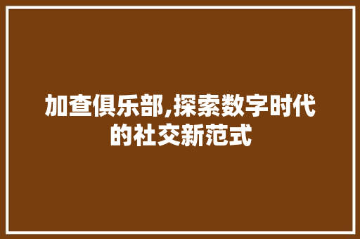 加查俱乐部,探索数字时代的社交新范式