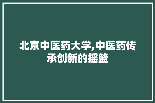 北京中医药大学,中医药传承创新的摇篮