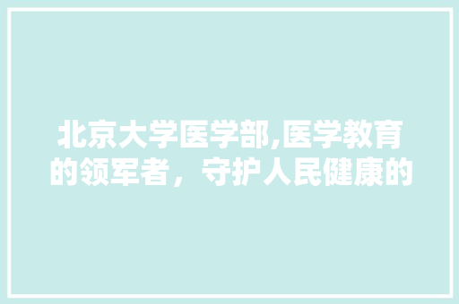 北京大学医学部,医学教育的领军者，守护人民健康的坚强后盾