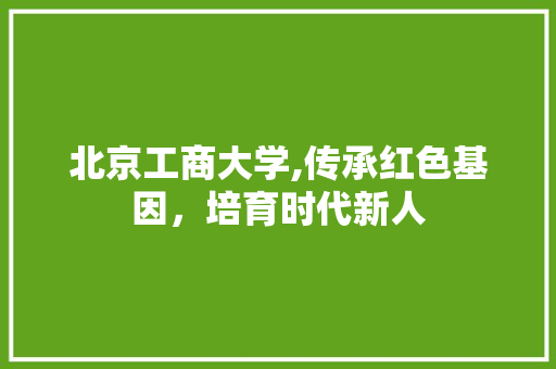 北京工商大学,传承红色基因，培育时代新人